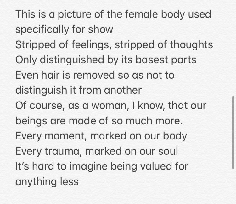 There is a picture of the female body used specifically for show / Stripped of feelings, stripped of thoughts / Only distinguished by its basest parts / Even hair is removed so as not to distinguish it from another / Of course, as a woman, I know, that our beings are made of so much more. / Every moment, marked on our body / Every trauma, marked on our soul / It's hard to imagine being valued for anything less